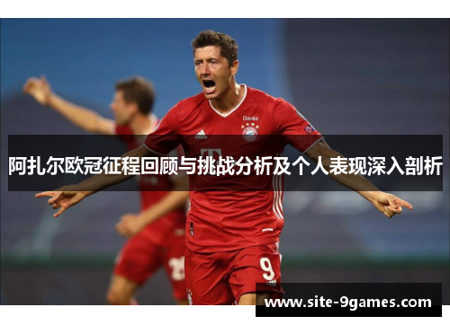 阿扎尔欧冠征程回顾与挑战分析及个人表现深入剖析